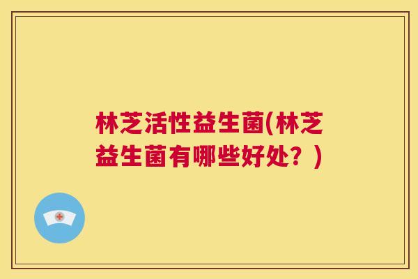 林芝活性益生菌(林芝益生菌有哪些好处？)