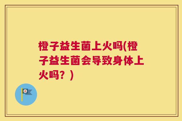 橙子益生菌上火吗(橙子益生菌会导致身体上火吗？)