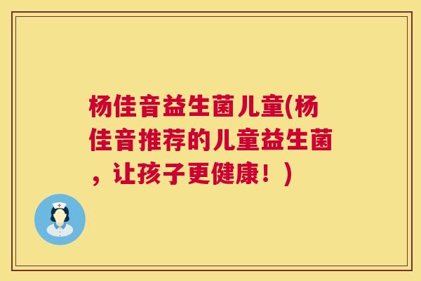 杨佳音益生菌儿童(杨佳音推荐的儿童益生菌，让孩子更健康！)