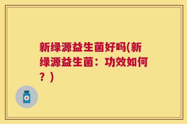 新绿源益生菌好吗(新绿源益生菌：功效如何？)