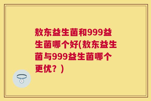 敖东益生菌和999益生菌哪个好(敖东益生菌与999益生菌哪个更优？)
