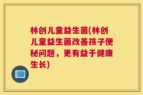 林创儿童益生菌(林创儿童益生菌改善孩子便秘问题，更有益于健康生长)