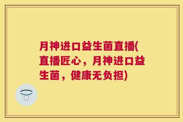 月神进口益生菌直播(直播匠心，月神进口益生菌，健康无负担)