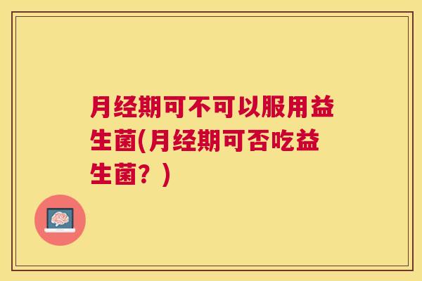 月经期可不可以服用益生菌(月经期可否吃益生菌？)