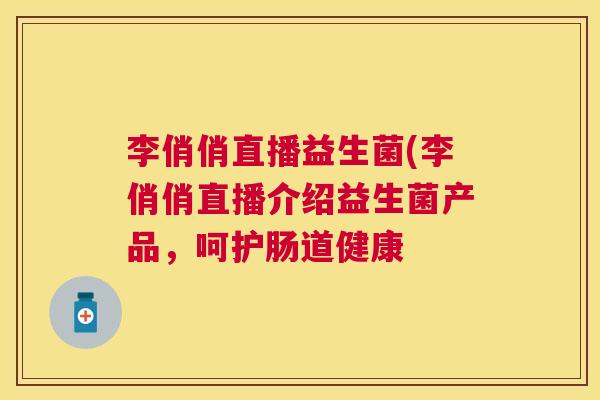 李俏俏直播益生菌(李俏俏直播介绍益生菌产品，呵护肠道健康