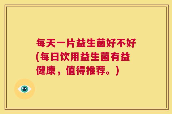 每天一片益生菌好不好(每日饮用益生菌有益健康，值得推荐。)