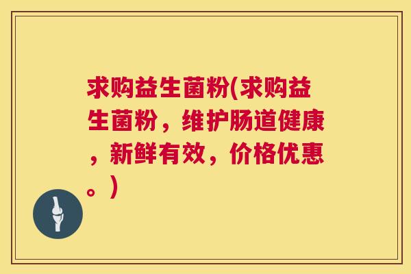 求购益生菌粉(求购益生菌粉，维护肠道健康，新鲜有效，价格优惠。)