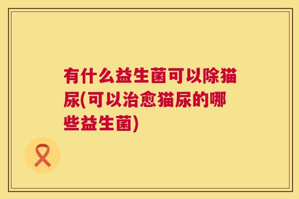 有什么益生菌可以除猫尿(可以治愈猫尿的哪些益生菌)