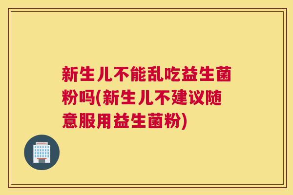 新生儿不能乱吃益生菌粉吗(新生儿不建议随意服用益生菌粉)