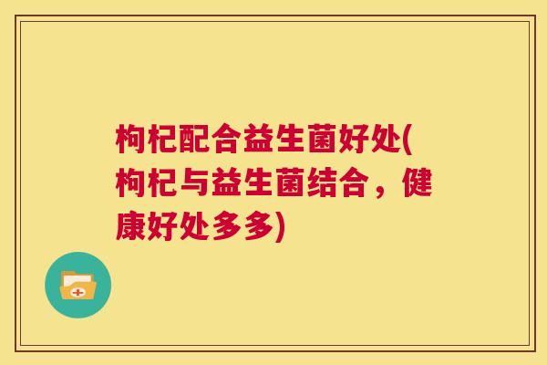 枸杞配合益生菌好处(枸杞与益生菌结合，健康好处多多)
