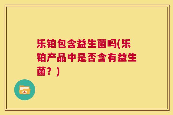乐铂包含益生菌吗(乐铂产品中是否含有益生菌？)