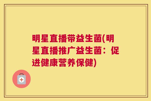 明星直播带益生菌(明星直播推广益生菌：促进健康营养保健)