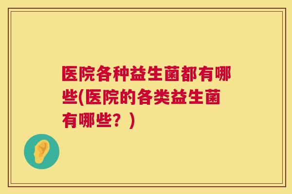医院各种益生菌都有哪些(医院的各类益生菌有哪些？)