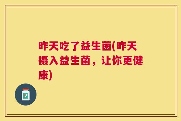 昨天吃了益生菌(昨天摄入益生菌，让你更健康)
