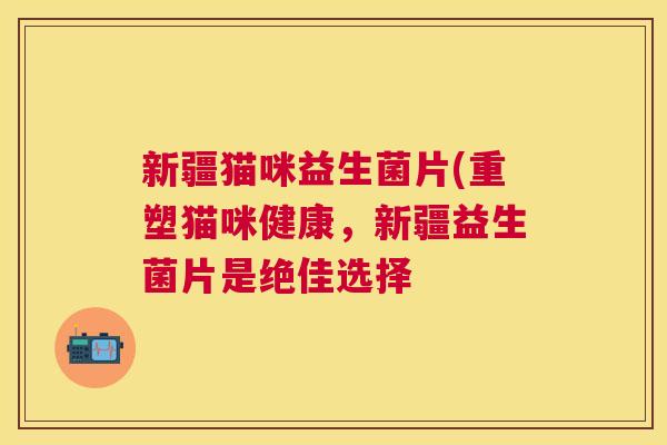新疆猫咪益生菌片(重塑猫咪健康，新疆益生菌片是绝佳选择