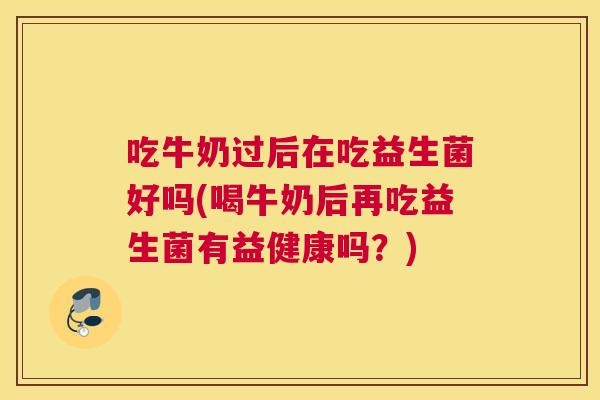 吃牛奶过后在吃益生菌好吗(喝牛奶后再吃益生菌有益健康吗？)