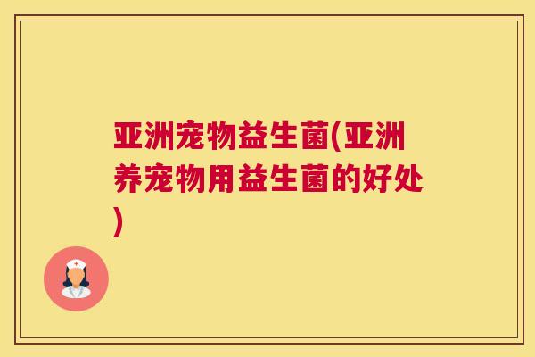 亚洲宠物益生菌(亚洲养宠物用益生菌的好处)