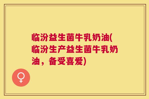 临汾益生菌牛乳奶油(临汾生产益生菌牛乳奶油，备受喜爱)
