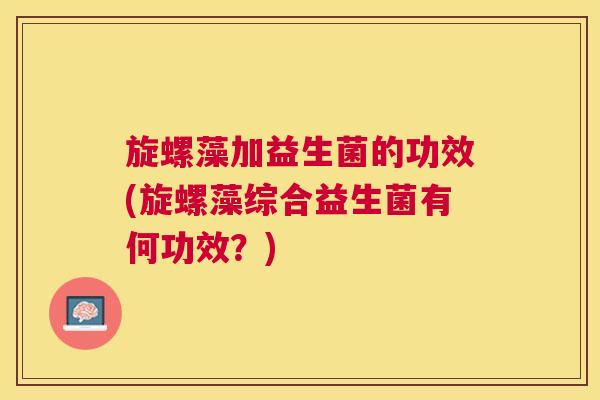 旋螺藻加益生菌的功效(旋螺藻综合益生菌有何功效？)