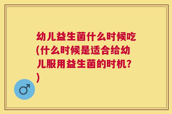 幼儿益生菌什么时候吃(什么时候是适合给幼儿服用益生菌的时机？)