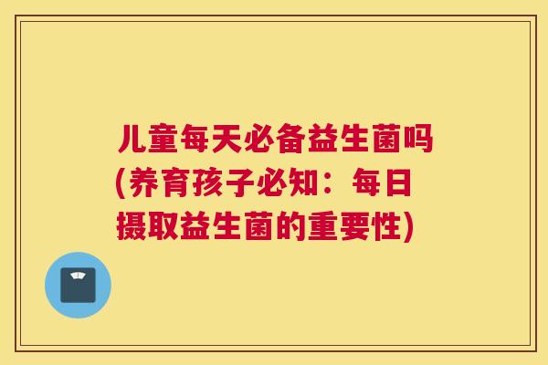 儿童每天必备益生菌吗(养育孩子必知：每日摄取益生菌的重要性)