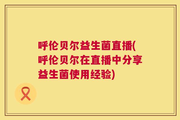 呼伦贝尔益生菌直播(呼伦贝尔在直播中分享益生菌使用经验)
