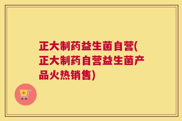 正大制药益生菌自营(正大制药自营益生菌产品火热销售)