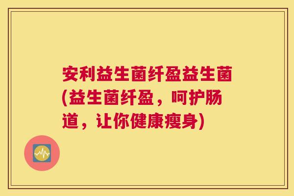 安利益生菌纤盈益生菌(益生菌纤盈，呵护肠道，让你健康瘦身)