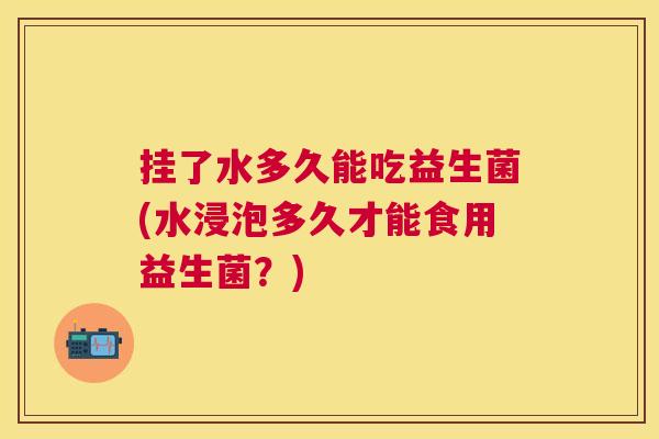 挂了水多久能吃益生菌(水浸泡多久才能食用益生菌？)