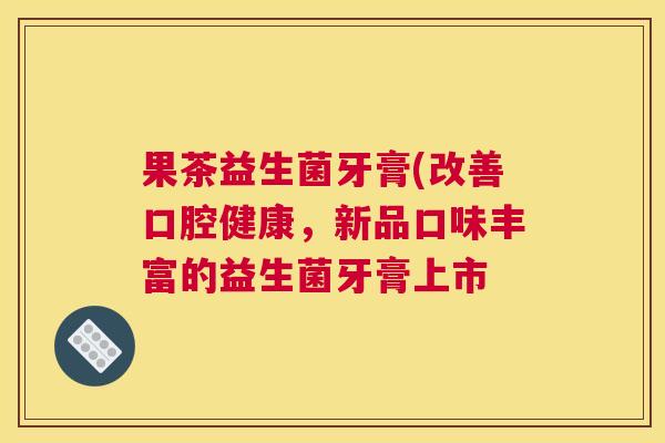 果茶益生菌牙膏(改善口腔健康，新品口味丰富的益生菌牙膏上市