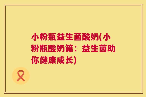 小粉瓶益生菌酸奶(小粉瓶酸奶篇：益生菌助你健康成长)