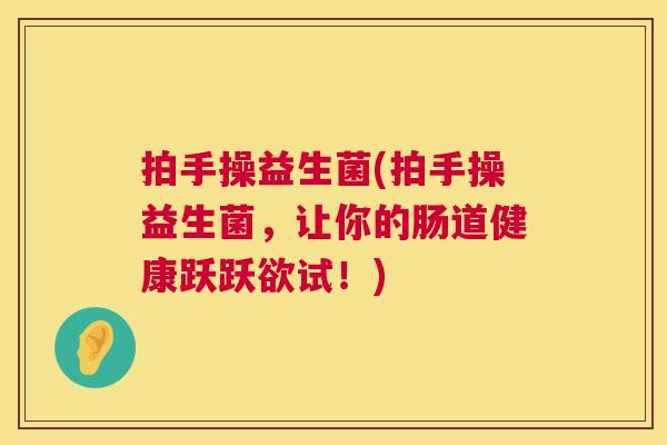 拍手操益生菌(拍手操益生菌，让你的肠道健康跃跃欲试！)