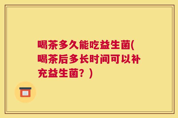 喝茶多久能吃益生菌(喝茶后多长时间可以补充益生菌？)