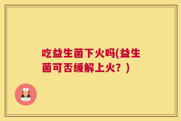吃益生菌下火吗(益生菌可否缓解上火？)