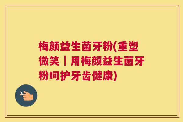 梅颜益生菌牙粉(重塑微笑｜用梅颜益生菌牙粉呵护牙齿健康)