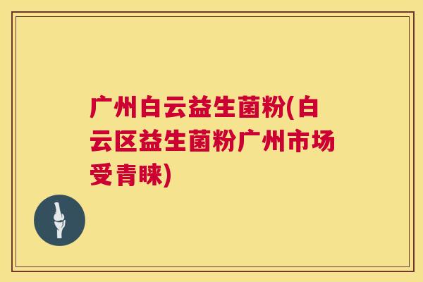 广州白云益生菌粉(白云区益生菌粉广州市场受青睐)