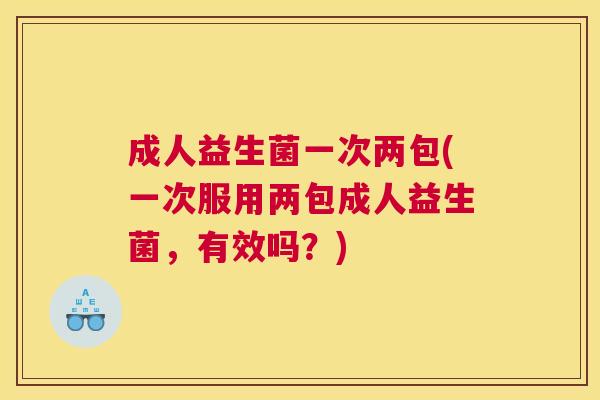 成人益生菌一次两包(一次服用两包成人益生菌，有效吗？)