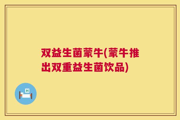 双益生菌蒙牛(蒙牛推出双重益生菌饮品)