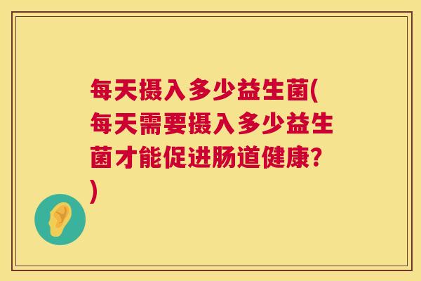 每天摄入多少益生菌(每天需要摄入多少益生菌才能促进肠道健康？)