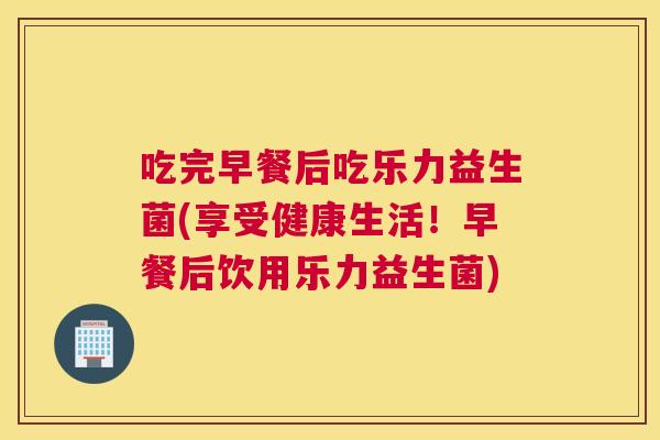 吃完早餐后吃乐力益生菌(享受健康生活！早餐后饮用乐力益生菌)