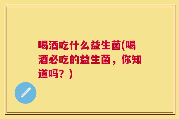 喝酒吃什么益生菌(喝酒必吃的益生菌，你知道吗？)