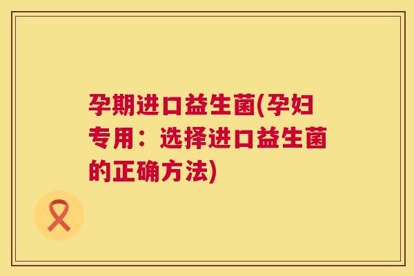 孕期进口益生菌(孕妇专用：选择进口益生菌的正确方法)