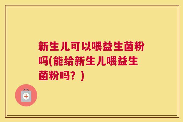 新生儿可以喂益生菌粉吗(能给新生儿喂益生菌粉吗？)