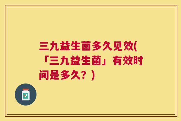 三九益生菌多久见效(「三九益生菌」有效时间是多久？)
