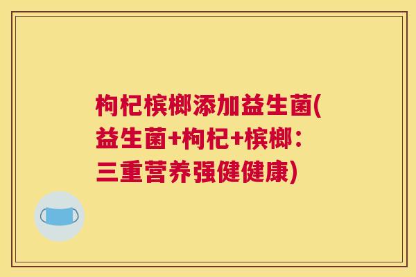 枸杞槟榔添加益生菌(益生菌+枸杞+槟榔：三重营养强健健康)