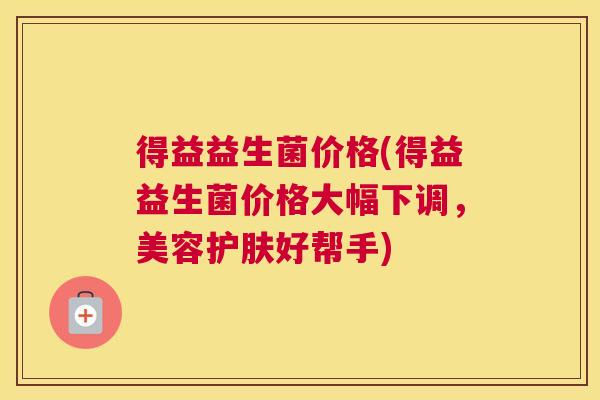 得益益生菌价格(得益益生菌价格大幅下调，美容护肤好帮手)