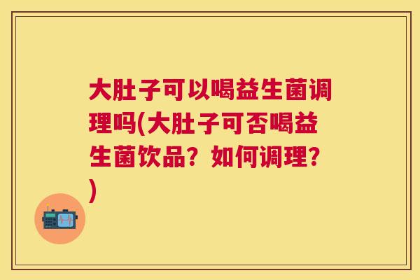 大肚子可以喝益生菌调理吗(大肚子可否喝益生菌饮品？如何调理？)