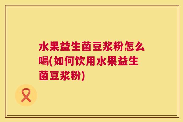 水果益生菌豆浆粉怎么喝(如何饮用水果益生菌豆浆粉)