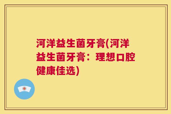 河洋益生菌牙膏(河洋益生菌牙膏：理想口腔健康佳选)