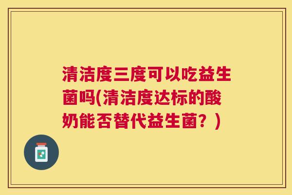 清洁度三度可以吃益生菌吗(清洁度达标的酸奶能否替代益生菌？)